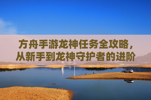 方舟手游龙神任务全攻略，从新手到龙神守护者的进阶之路