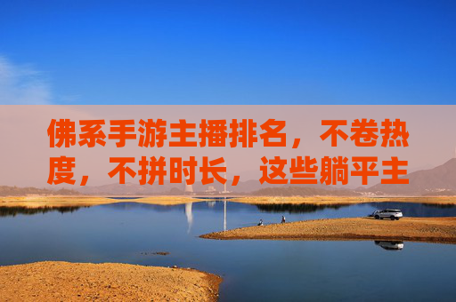 佛系手游主播排名，不卷热度，不拼时长，这些躺平主播为何能圈粉？