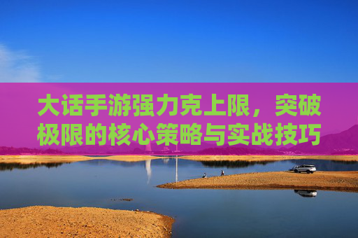 大话手游强力克上限，突破极限的核心策略与实战技巧