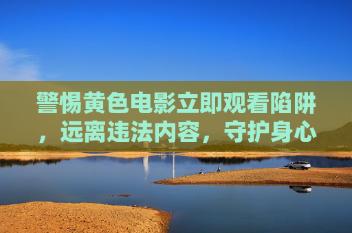 警惕黄色电影立即观看陷阱，远离违法内容，守护身心健康