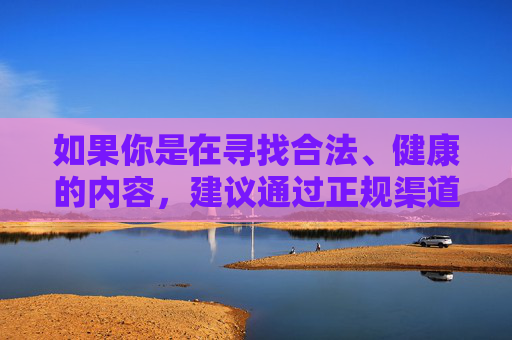 如果你是在寻找合法、健康的内容，建议通过正规渠道获取信息，如官方媒体、权威教育平台等，这些平台能为你提供有益的知识和资讯。让我们共同努力，维护网络空间的清朗，传播正能量，促进社会和谐发展