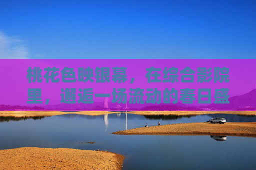 桃花色映银幕，在综合影院里，邂逅一场流动的春日盛宴