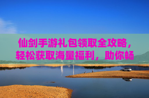 仙剑手游礼包领取全攻略，轻松获取海量福利，助你畅游仙侠世界