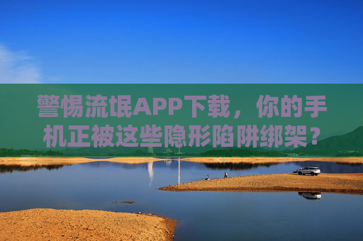 警惕流氓APP下载，你的手机正被这些隐形陷阱绑架？