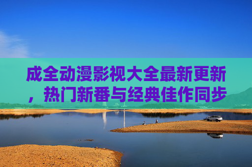 成全动漫影视大全最新更新,热门新番与经典佳作同步上线,资源库持续扩容 成全动漫影视大全最新更新,热门新番与经典佳作同步上线,资源库持续扩容