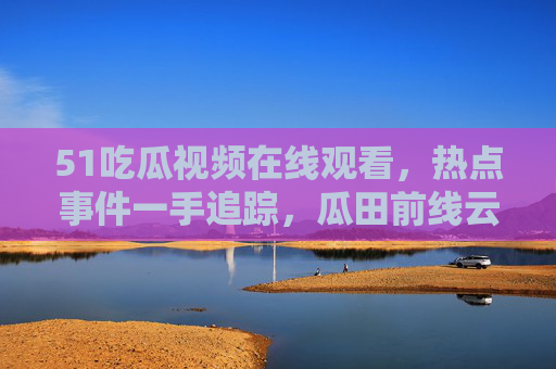51吃瓜视频在线观看，热点事件一手追踪，瓜田前线云吃瓜全攻略