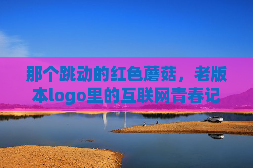 那个跳动的红色蘑菇，老版本logo里的互联网青春记忆