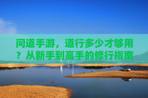 问道手游,道行多少才够用?从新手到高手的修行指南 问道手游,道行多少才够用?从新手到高手的修行指南