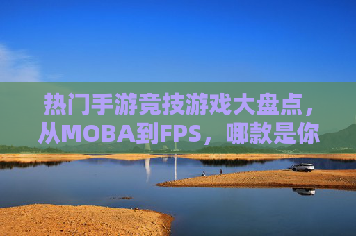 热门手游竞技游戏大盘点,从MOBA到FPS,哪款是你的菜? 热门手游竞技游戏大盘点,从MOBA到FPS,哪款是你的菜?