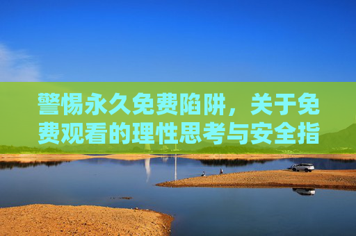 警惕永久免费陷阱,关于免费观看的理性思考与安全指南 警惕永久免费陷阱,关于免费观看的理性思考与安全指南