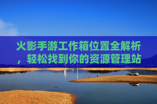 火影手游工作箱位置全解析,轻松找到你的资源管理站 火影手游工作箱位置全解析,轻松找到你的资源管理站