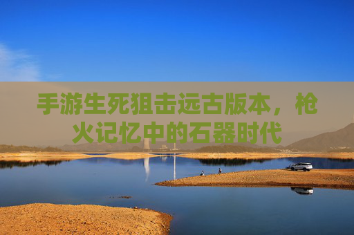 手游生死狙击远古版本,枪火记忆中的石器时代 手游生死狙击远古版本,枪火记忆中的石器时代