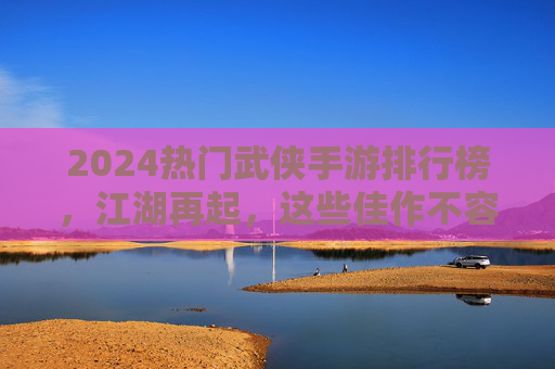 2024热门武侠手游排行榜，江湖再起，这些佳作不容错过！