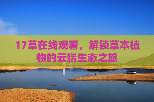 17草在线观看,解锁草本植物的云端生态之旅 17草在线观看,解锁草本植物的云端生态之旅
