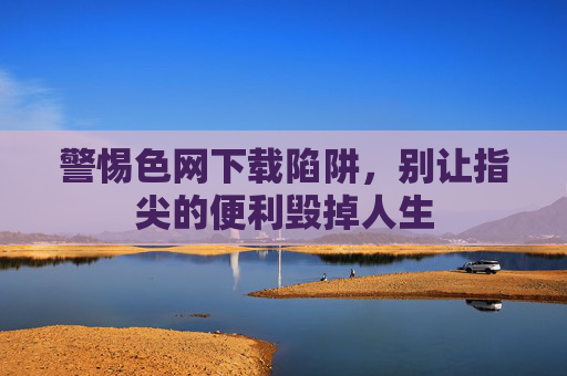 警惕色网下载陷阱,别让指尖的便利毁掉人生 警惕色网下载陷阱,别让指尖的便利毁掉人生