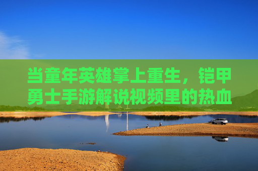 当童年英雄掌上重生,铠甲勇士手游解说视频里的热血与回忆 当童年英雄掌上重生,铠甲勇士手游解说视频里的热血与回忆