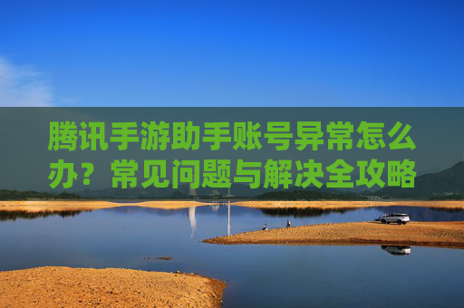 腾讯手游助手账号异常怎么办?常见问题与解决全攻略 腾讯手游助手账号异常怎么办?常见问题与解决全攻略