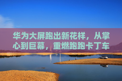 华为大屏跑出新花样,从掌心到巨幕,重燃跑跑卡丁车的竞速激情 华为大屏跑出新花样,从掌心到巨幕,重燃跑跑卡丁车的竞速激情
