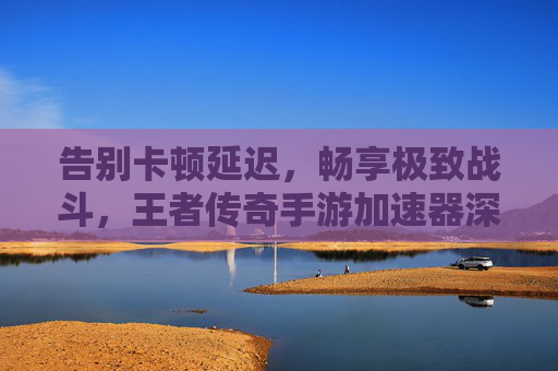 告别卡顿延迟,畅享极致战斗,王者传奇手游加速器深度体验 告别卡顿延迟,畅享极致战斗,王者传奇手游加速器深度体验