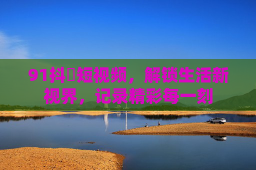91抖抈短视频,解锁生活新视界,记录精彩每一刻 91抖抈短视频,解锁生活新视界,记录精彩每一刻