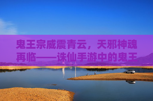 鬼王宗威震青云,天邪神魂再临——诛仙手游中的鬼王天邪 鬼王宗威震青云,天邪神魂再临——诛仙手游中的鬼王天邪