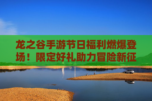龙之谷手游节日福利燃爆登场！限定好礼助力冒险新征程