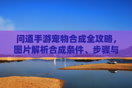 问道手游宠物合成全攻略,图片解析合成条件、步骤与技巧 问道手游宠物合成全攻略,图片解析合成条件、步骤与技巧