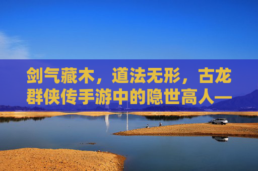 剑气藏木,道法无形,古龙群侠传手游中的隐世高人——木道人 剑气藏木,道法无形,古龙群侠传手游中的隐世高人——木道人