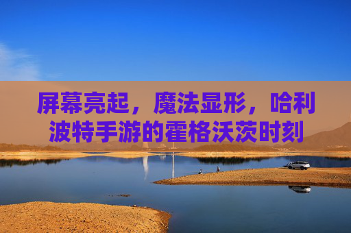屏幕亮起,魔法显形,哈利波特手游的霍格沃茨时刻 屏幕亮起,魔法显形,哈利波特手游的霍格沃茨时刻