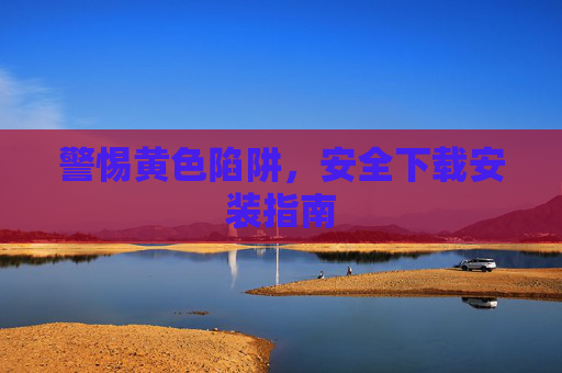 警惕黄色陷阱,安全下载安装指南 警惕黄色陷阱,安全下载安装指南