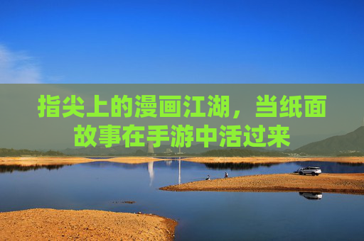 指尖上的漫画江湖，当纸面故事在手游中活过来