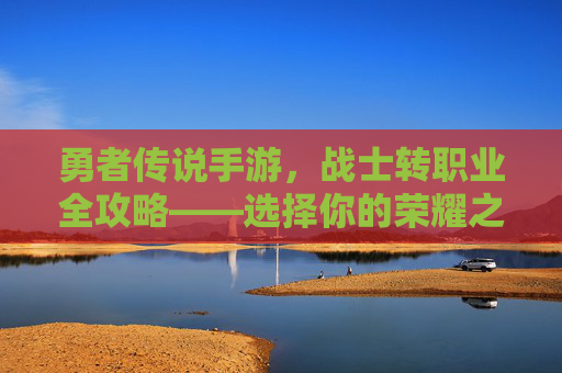 勇者传说手游,战士转职业全攻略——选择你的荣耀之路 勇者传说手游,战士转职业全攻略——选择你的荣耀之路