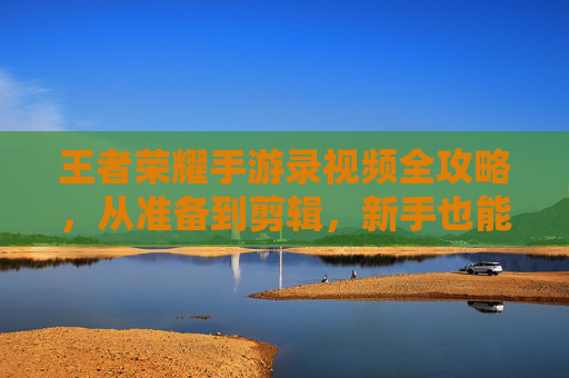 王者荣耀手游录视频全攻略，从准备到剪辑，新手也能轻松上手