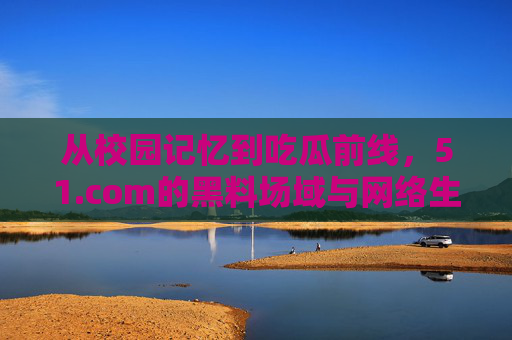 从校园记忆到吃瓜前线,51.com的黑料场域与网络生态变迁 从校园记忆到吃瓜前线,51.com的黑料场域与网络生态变迁