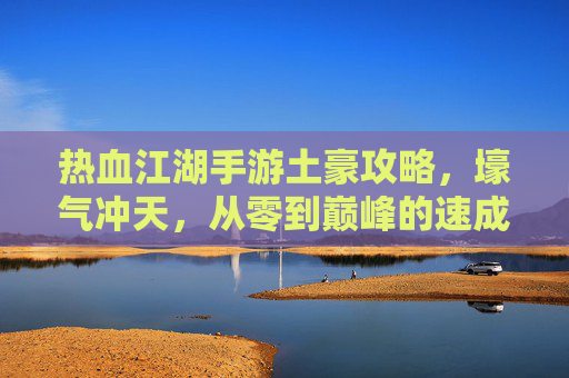 热血江湖手游土豪攻略,壕气冲天,从零到巅峰的速成指南 热血江湖手游土豪攻略,壕气冲天,从零到巅峰的速成指南