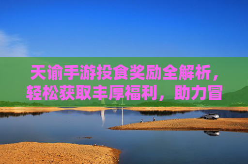 天谕手游投食奖励全解析，轻松获取丰厚福利，助力冒险之旅！