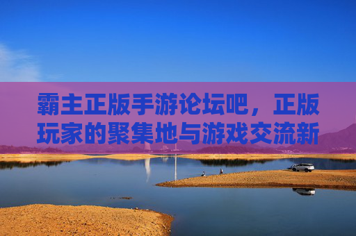 霸主正版手游论坛吧,正版玩家的聚集地与游戏交流新生态 霸主正版手游论坛吧,正版玩家的聚集地与游戏交流新生态