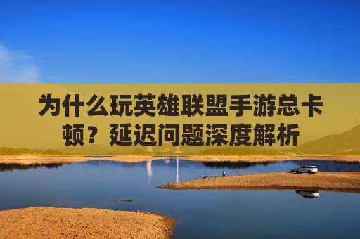 为什么玩英雄联盟手游总卡顿?延迟问题深度解析 为什么玩英雄联盟手游总卡顿?延迟问题深度解析