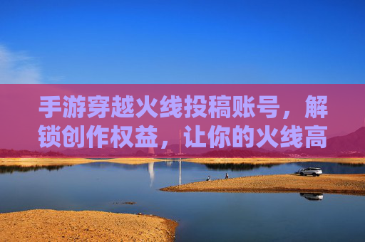 手游穿越火线投稿账号，解锁创作权益，让你的火线高光被世界看见