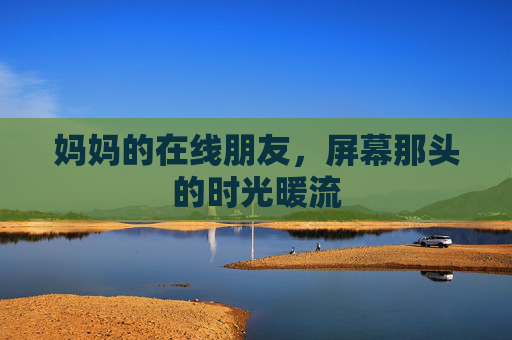 妈妈的在线朋友,屏幕那头的时光暖流 妈妈的在线朋友,屏幕那头的时光暖流