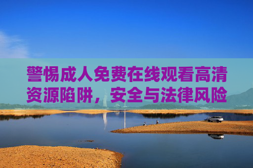 警惕成人免费在线观看高清资源陷阱,安全与法律风险解析 警惕成人免费在线观看高清资源陷阱,安全与法律风险解析