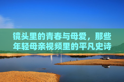 镜头里的青春与母爱,那些年轻母亲视频里的平凡史诗 镜头里的青春与母爱,那些年轻母亲视频里的平凡史诗