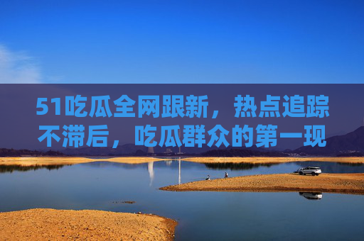 51吃瓜全网跟新,热点追踪不滞后,吃瓜群众的第一现场 51吃瓜全网跟新,热点追踪不滞后,吃瓜群众的第一现场