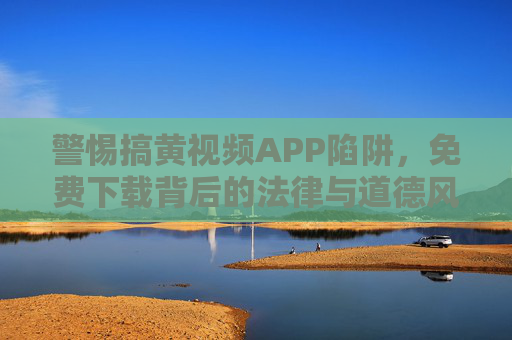 警惕搞黄视频APP陷阱,免费下载背后的法律与道德风险 警惕搞黄视频APP陷阱,免费下载背后的法律与道德风险