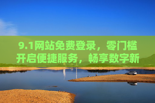 9.1网站免费登录,零门槛开启便捷服务,畅享数字新体验 9.1网站免费登录,零门槛开启便捷服务,畅享数字新体验