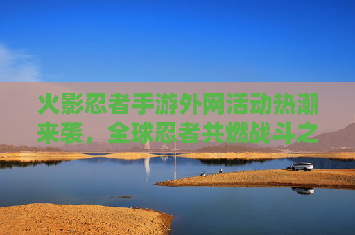 火影忍者手游外网活动热潮来袭,全球忍者共燃战斗之魂 火影忍者手游外网活动热潮来袭,全球忍者共燃战斗之魂