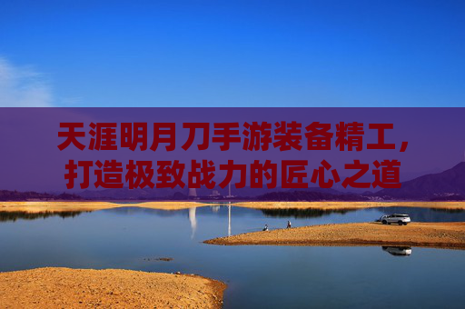 天涯明月刀手游装备精工,打造极致战力的匠心之道 天涯明月刀手游装备精工,打造极致战力的匠心之道