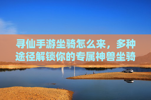 寻仙手游坐骑怎么来,多种途径解锁你的专属神兽坐骑 寻仙手游坐骑怎么来,多种途径解锁你的专属神兽坐骑