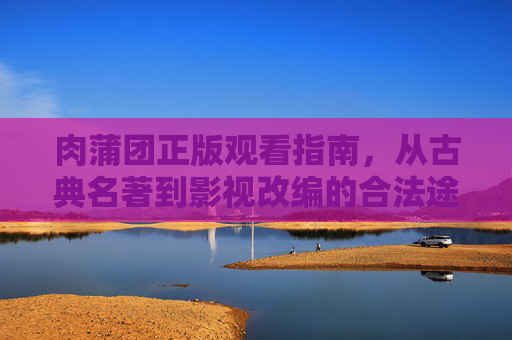 肉蒲团正版观看指南,从古典名著到影视改编的合法途径 肉蒲团正版观看指南,从古典名著到影视改编的合法途径