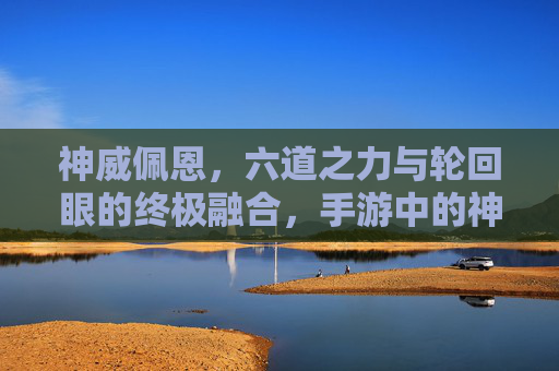 神威佩恩，六道之力与轮回眼的终极融合，手游中的神之眼